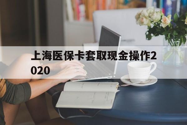 浮梁最新上海医保卡套取现金操作2020方法分析(最方便真实的浮梁上海医保卡套取现金操作2020年方法)