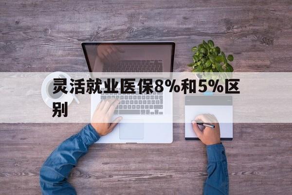 详细阅读:浮梁最新灵活就业医保8%和5%区别方法分析(最方便真实的浮梁个人灵活就业社保医疗5%和10%的区别方法) 浮梁最新灵活就业医保8%和5%区别方法分析(最方便真实的浮梁个人灵活就业社保医疗5%和10%的区别方法)