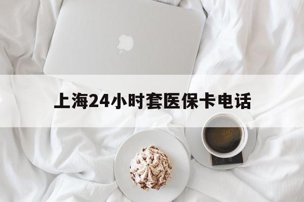 浮梁最新上海24小时套医保卡电话方法分析(最方便真实的浮梁上海24小时套医保卡电话是多少方法)