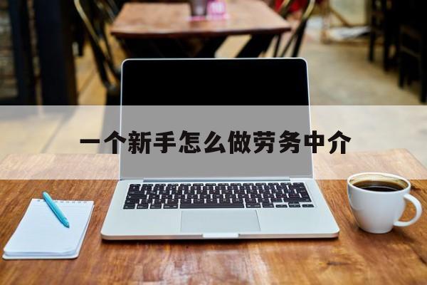 浮梁最新一个新手怎么做劳务中介方法分析(最方便真实的浮梁一个新手怎么做劳务中介工作方法)
