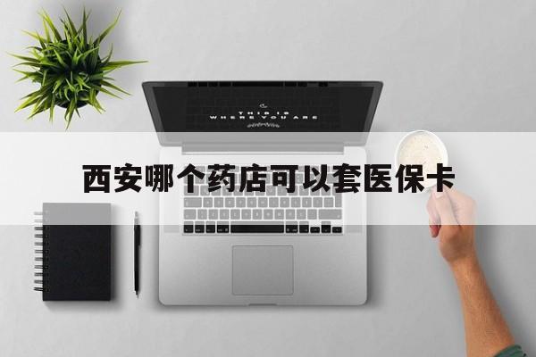 浮梁最新西安哪个药店可以套医保卡方法分析(最方便真实的浮梁西安市药店买药方法)