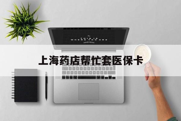 浮梁最新上海药店帮忙套医保卡方法分析(最方便真实的浮梁上海药店帮忙套医保卡怎么套方法)