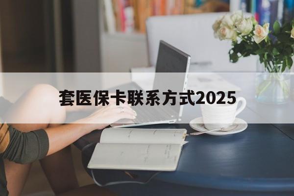 浮梁最新套医保卡联系方式2025方法分析(最方便真实的浮梁谁能帮我套医保卡方法)